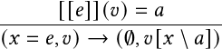       [[𝑒]](𝑣)=  𝑎
------------------------
(𝑥 = 𝑒,𝑣)→  (∅,𝑣[𝑥 \ 𝑎])