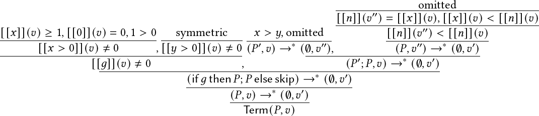                                                                 -------′′-------omitted----------------
                                                                [[𝑛]](𝑣-)=--[[𝑥]](𝑣),[[𝑥]](𝑣)-<-[[𝑛]](𝑣)
[[𝑥]](𝑣)-≥-1,[[0]](𝑣)=-0,1->-0 ---symmetric------𝑥 >-𝑦,omitted--          [[𝑛]](𝑣′′)<-[[𝑛]](𝑣)-
       [[𝑥 > 0]](𝑣) ≠ 0       ,[[𝑦 > 0]](𝑣)≠ 0 (𝑃′,𝑣)→  ∗ (∅,𝑣′′),          (𝑃,𝑣 ′′)→ ∗ (∅,𝑣′)
----------------------------------------------            ----------′--------∗----′---------
                  [[𝑔]](𝑣)-≠-0-----------------,-------------------(𝑃-;𝑃,𝑣)→---(∅,𝑣-)
                                    (if-𝑔then-𝑃;𝑃-else-skip)-→-∗-(∅,𝑣′)-
                                            (𝑃,𝑣) → ∗ (∅, 𝑣′)
                                            ---Term(𝑃,-𝑣)---